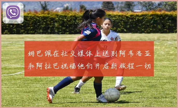 姆巴佩在社交媒体上送别阿韦洛亚和阿拉巴祝福他们开启新旅程一切顺利
