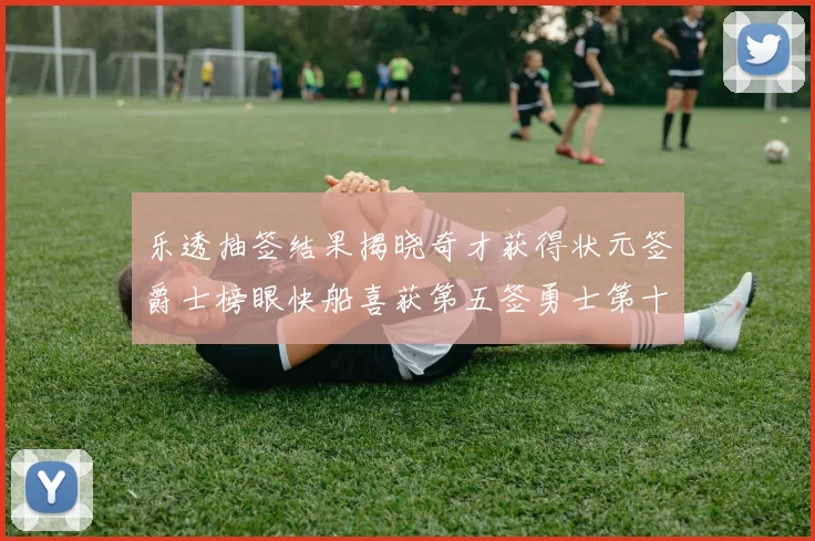 乐透抽签结果揭晓奇才获得状元签爵士榜眼快船喜获第五签勇士第十一雷霆第十二