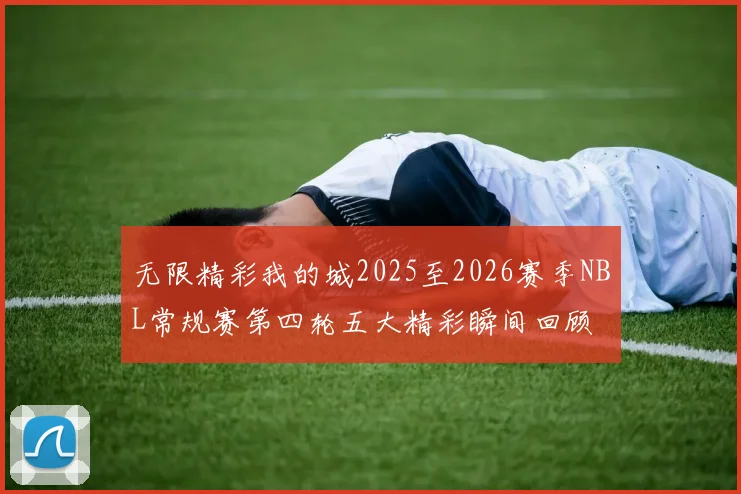 无限精彩我的城2025至2026赛季NBL常规赛第四轮五大精彩瞬间回顾