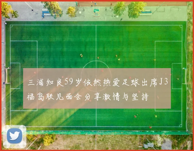 三浦知良59岁依然热爱足球出席J3福岛联见面会分享激情与坚持