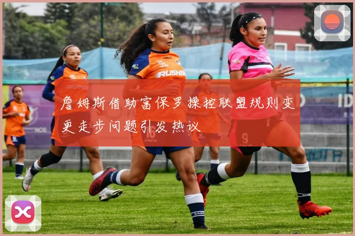 詹姆斯借助富保罗操控联盟规则变更走步问题引发热议
