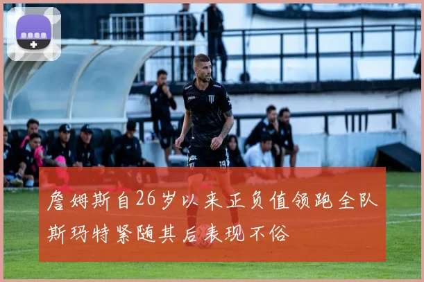 詹姆斯自26岁以来正负值领跑全队斯玛特紧随其后表现不俗