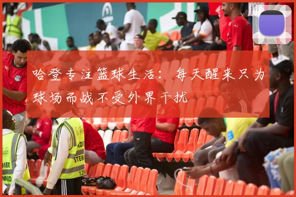 哈登专注篮球生活：每天醒来只为球场而战不受外界干扰