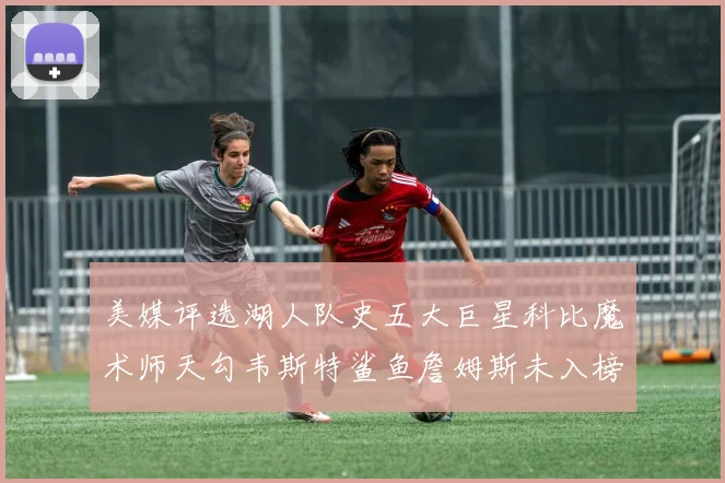 美媒评选湖人队史五大巨星科比魔术师天勾韦斯特鲨鱼詹姆斯未入榜引争议