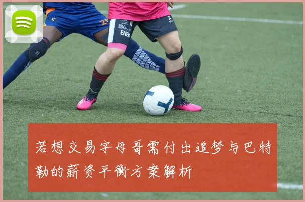 若想交易字母哥需付出追梦与巴特勒的薪资平衡方案解析