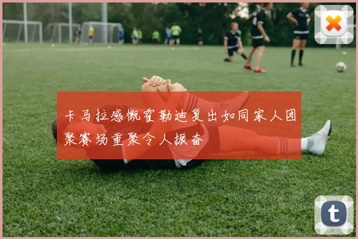 卡马拉感慨霍勒迪复出如同家人团聚赛场重聚令人振奋
