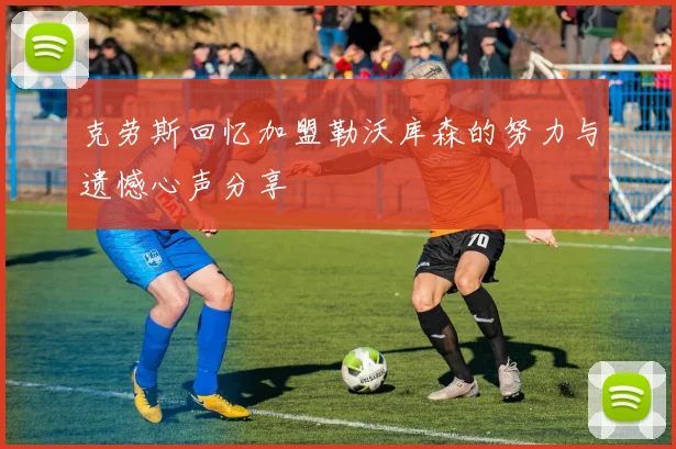 克劳斯回忆加盟勒沃库森的努力与遗憾心声分享