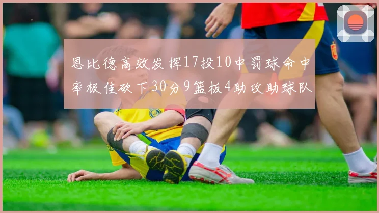 恩比德高效发挥17投10中罚球命中率极佳砍下30分9篮板4助攻助球队获胜