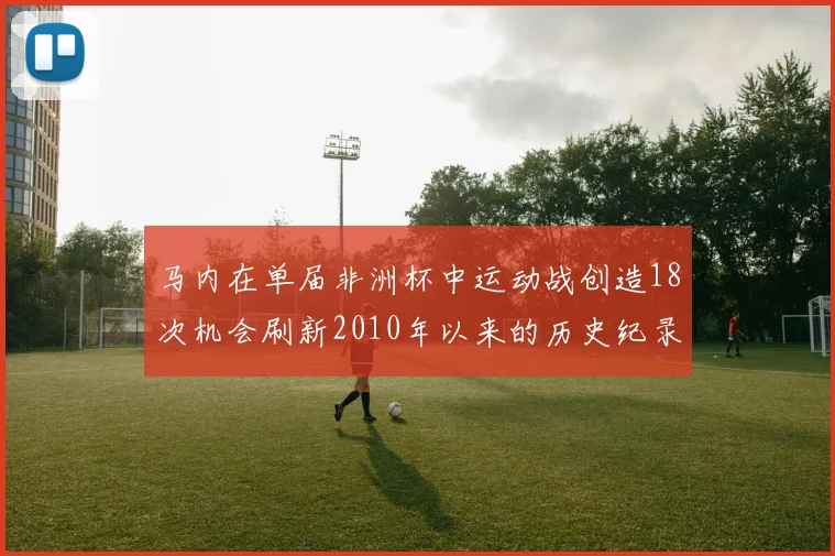 马内在单届非洲杯中运动战创造18次机会刷新2010年以来的历史纪录