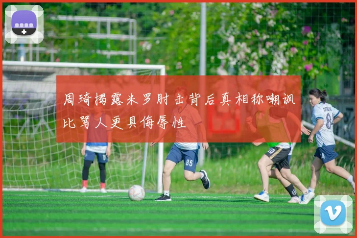 周琦揭露米罗肘击背后真相称嘲讽比骂人更具侮辱性