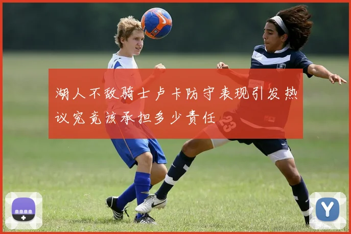 湖人不敌骑士卢卡防守表现引发热议究竟该承担多少责任