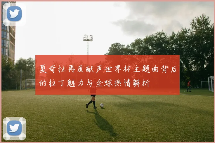 夏奇拉再度献声世界杯主题曲背后的拉丁魅力与全球热情解析