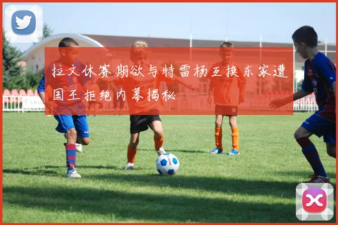 拉文休赛期欲与特雷杨互换东家遭国王拒绝内幕揭秘